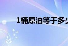 1桶原油等于多少升（1桶原油介绍）