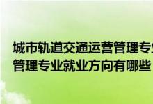 城市轨道交通运营管理专业的就业方向（城市轨道交通运营管理专业就业方向有哪些）