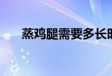 蒸鸡腿需要多长时间（蒸鸡腿小技巧）