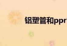 铝塑管和ppr管哪个好(铝塑管)
