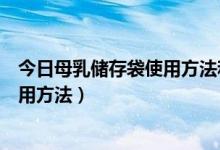 今日母乳储存袋使用方法和时间（母乳储存袋怎么挑选与使用方法）