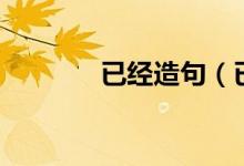 已经造句(已经读音及解释)