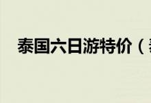 泰国六日游特价（泰国六日游特价1200）
