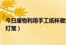 今日废物利用手工纸杯做灯笼(一次性纸杯如何变废为宝做灯笼)