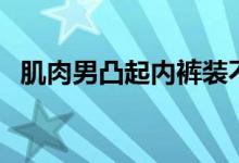 肌肉男凸起内裤装不下（肌肉男内裤凸起）