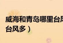 威海和青岛哪里台风多一点（威海和青岛哪里台风多）