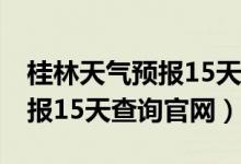 桂林天气预报15天查询一周 具(桂林天气预报15天查询官网)