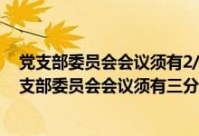 党支部委员会会议须有2/3以上委员到会方可进行对吗（党支部委员会会议须有三分之二）