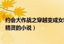 约会大作战之穿越变成女精灵小说（穿越约会大作战成为女精灵的小说）