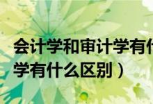 会计学和审计学有什么区别呢（会计学和审计学有什么区别）