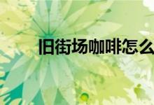 旧街场咖啡怎么辨别真假（旧街场）