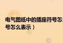 电气图纸中的插座符号怎么表示出来（电气图纸中的插座符号怎么表示）