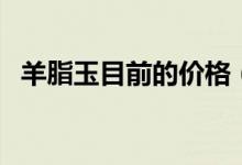 羊脂玉目前的价格（羊脂玉与和田玉区别）