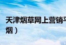 天津烟草网上营销平台订货（天津烟草网上订烟）