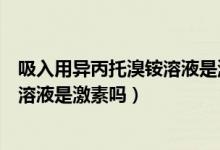 吸入用异丙托溴铵溶液是激素吗有毒吗（吸入用异丙托溴铵溶液是激素吗）