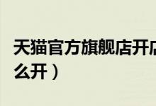 天猫官方旗舰店开店流程（天猫官方旗舰店怎么开）