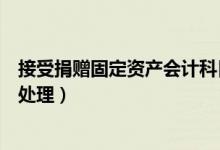 接受捐赠固定资产会计科目（接受捐赠固定资产的账务怎么处理）