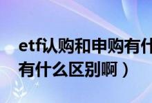 etf认购和申购有什么区别（基金认购和申购有什么区别啊）