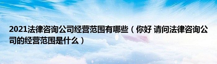 2021法律咨询公司经营范围有哪些（你好 请问法律咨询公司的经营范围是什么）