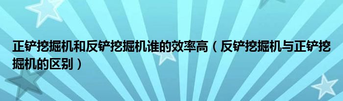 正铲挖掘机和反铲挖掘机谁的效率高（反铲挖掘机与正铲挖掘机的区别）
