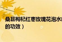 桑葚枸杞红枣玫瑰花泡水喝的功效（枸杞红枣玫瑰花泡水喝的功效）