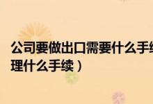 公司要做出口需要什么手续(我们公司要做出口 请问需要办理什么手续)