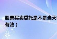 股票买卖委托是不是当天有效（股票买卖当日委托什么时间有效）