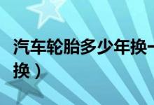 汽车轮胎多少年换一次（轮胎多少公里需要更换）
