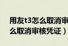用友t3怎么取消审核凭证这一步（用友t3怎么取消审核凭证）