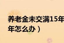 养老金未交满15年怎么办（养老金未交满15年怎么办）