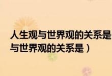 人生观与世界观的关系是( )A人生观从属于世界观（人生观与世界观的关系是）