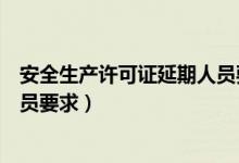 安全生产许可证延期人员要求安徽（安全生产许可证延期人员要求）