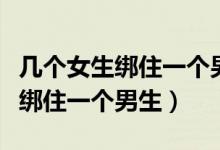 几个女生绑住一个男生割他的蛋蛋（几个女生绑住一个男生）