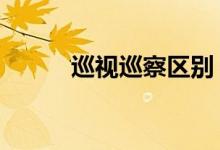 巡视巡察区别（巡视 巡察 区别）