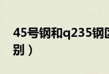 45号钢和q235钢区别(45号钢和q235的区别)