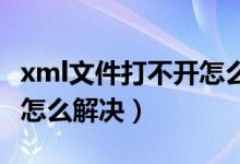 xml文件打不开怎么办（xml文件打开后乱码 怎么解决）