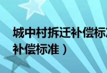 城中村拆迁补偿标准明细2023（城中村拆迁补偿标准）