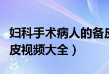 妇科手术病人的备皮范围是上至(妇科手术备皮视频大全)
