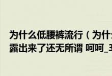 为什么低腰裤流行（为什么街上有的女人低腰裤低的阴毛都露出来了还无所谓 呵呵_360）