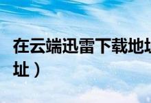在云端迅雷下载地址在哪（在云端迅雷下载地址）