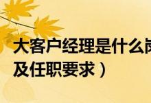 大客户经理是什么岗位（大客户经理岗位职责及任职要求）