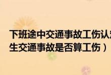 下班途中交通事故工伤认定的基本条件有哪些（下班途中发生交通事故是否算工伤）