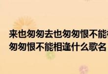 来也匆匆去也匆匆恨不能相逢是哪个电视剧（来也匆匆去也匆匆恨不能相逢什么歌名）