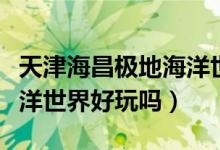 天津海昌极地海洋世界游玩攻略（天津极地海洋世界好玩吗）