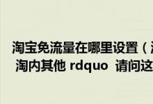 淘宝免流量在哪里设置（淘宝流量来源的其中一项是 ldquo 淘内其他 rdquo  请问这个来源有哪些 _360）