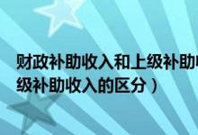 财政补助收入和上级补助收入的区分是（财政补助收入和上级补助收入的区分）