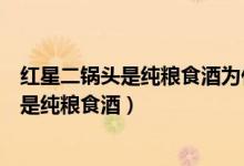 红星二锅头是纯粮食酒为什么不标明是固态法（红星二锅头是纯粮食酒）