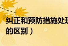 纠正和预防措施处理单（纠正措施与预防措施的区别）