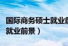 国际商务硕士就业前景及待遇(国际商务硕士就业前景)
