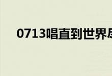 0713唱直到世界尽头是哪一期（0713）